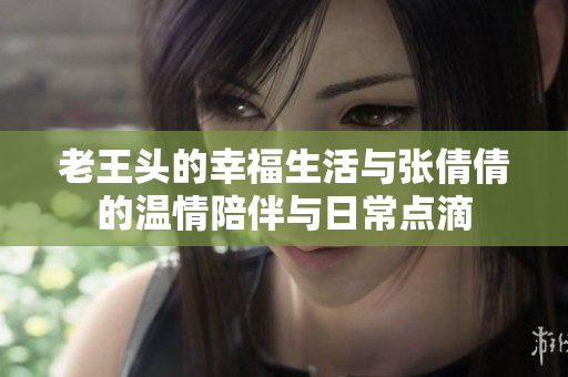 老王头的幸福生活与张倩倩的温情陪伴与日常点滴