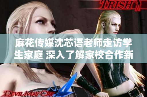 麻花传媒沈芯语老师走访学生家庭 深入了解家校合作新模式