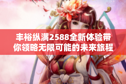 丰裕纵满2588全新体验带你领略无限可能的未来旅程
