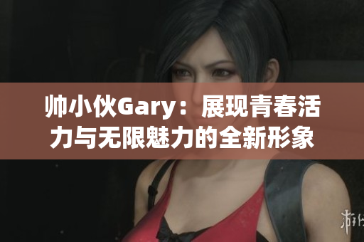 帅小伙Gary：展现青春活力与无限魅力的全新形象