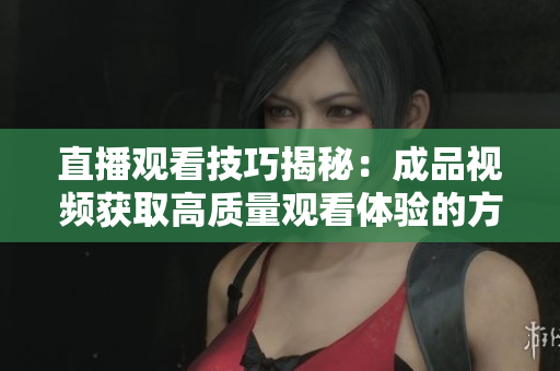 直播观看技巧揭秘：成品视频获取高质量观看体验的方法与策略