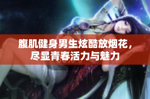 腹肌健身男生炫酷放烟花，尽显青春活力与魅力
