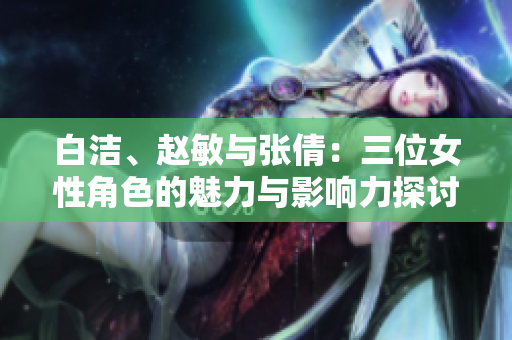 白洁、赵敏与张倩：三位女性角色的魅力与影响力探讨