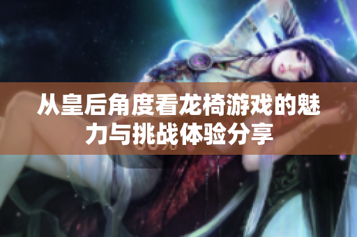 从皇后角度看龙椅游戏的魅力与挑战体验分享