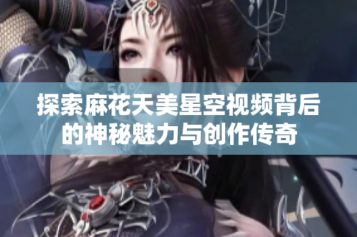 探索麻花天美星空视频背后的神秘魅力与创作传奇