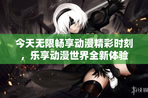 今天无限畅享动漫精彩时刻，乐享动漫世界全新体验