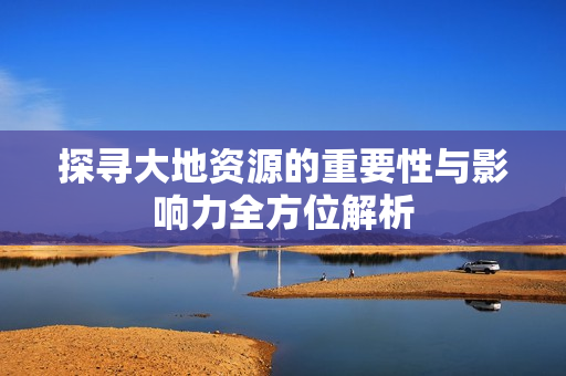 探寻大地资源的重要性与影响力全方位解析