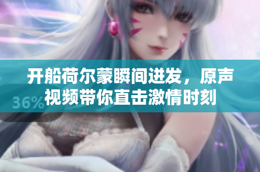 开船荷尔蒙瞬间迸发，原声视频带你直击激情时刻