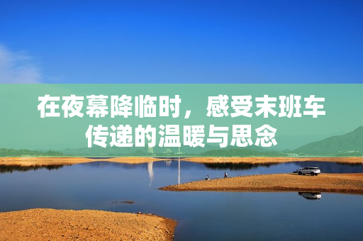 在夜幕降临时，感受末班车传递的温暖与思念