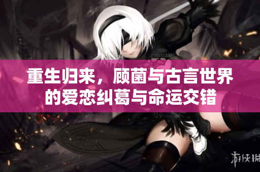 重生归来，顾菌与古言世界的爱恋纠葛与命运交错