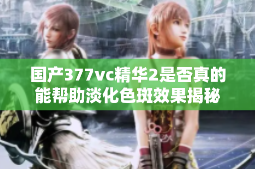 国产377vc精华2是否真的能帮助淡化色斑效果揭秘