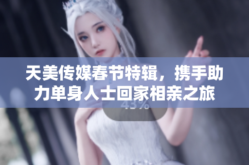 天美传媒春节特辑，携手助力单身人士回家相亲之旅