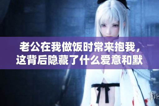 老公在我做饭时常来抱我，这背后隐藏了什么爱意和默契