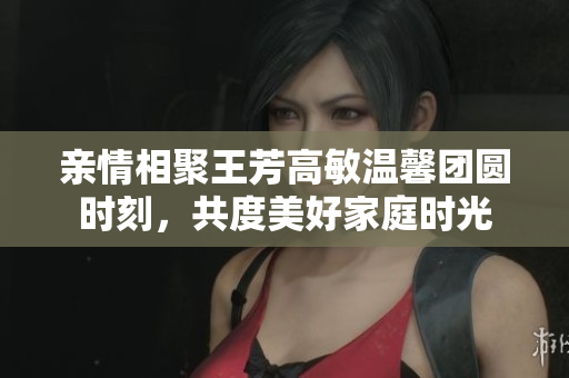 亲情相聚王芳高敏温馨团圆时刻，共度美好家庭时光