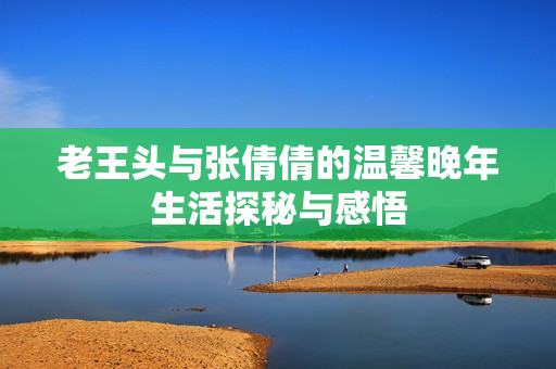 老王头与张倩倩的温馨晚年生活探秘与感悟