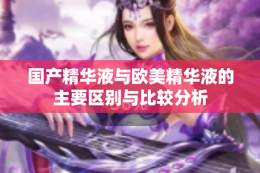 国产精华液与欧美精华液的主要区别与比较分析