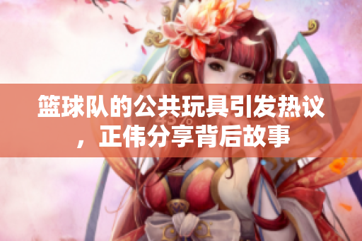 篮球队的公共玩具引发热议，正伟分享背后故事