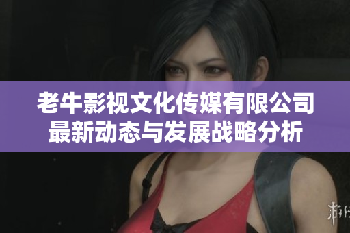 老牛影视文化传媒有限公司最新动态与发展战略分析