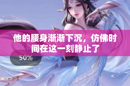 他的腰身渐渐下沉，仿佛时间在这一刻静止了