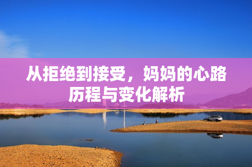 从拒绝到接受，妈妈的心路历程与变化解析