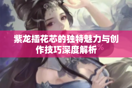 紫龙插花芯的独特魅力与创作技巧深度解析