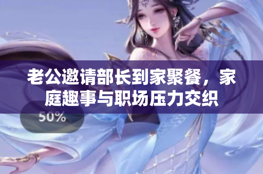 老公邀请部长到家聚餐，家庭趣事与职场压力交织