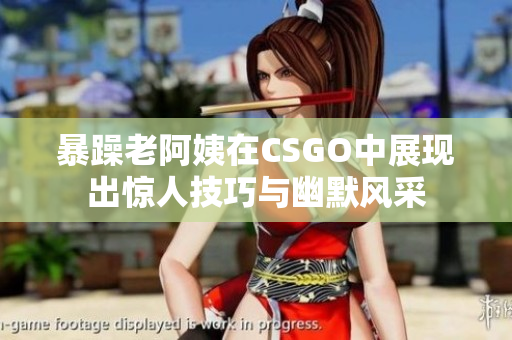 暴躁老阿姨在CSGO中展现出惊人技巧与幽默风采