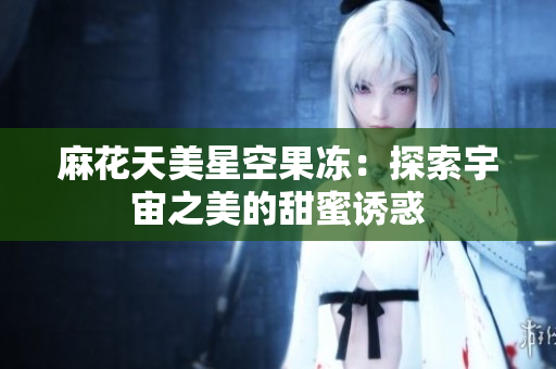 麻花天美星空果冻：探索宇宙之美的甜蜜诱惑