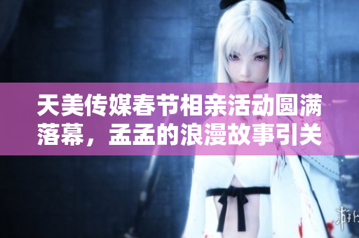 天美传媒春节相亲活动圆满落幕，孟孟的浪漫故事引关注