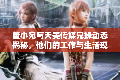 董小宛与天美传媒兄妹动态揭秘，他们的工作与生活现状如何