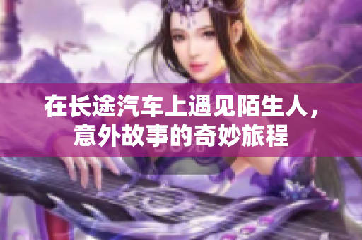 在长途汽车上遇见陌生人，意外故事的奇妙旅程