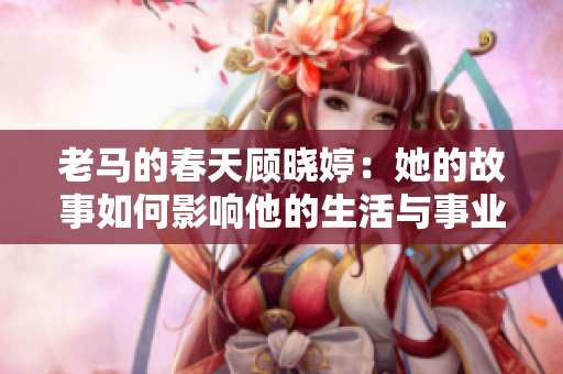 老马的春天顾晓婷：她的故事如何影响他的生活与事业
