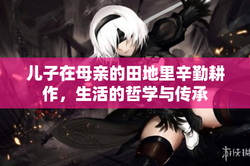 儿子在母亲的田地里辛勤耕作，生活的哲学与传承