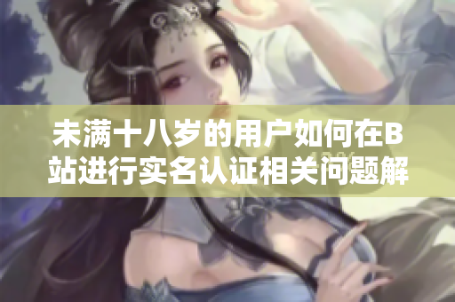 未满十八岁的用户如何在B站进行实名认证相关问题解析