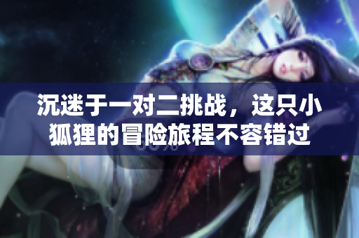 沉迷于一对二挑战，这只小狐狸的冒险旅程不容错过