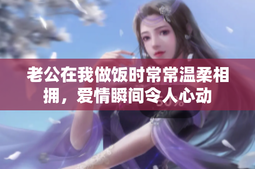 老公在我做饭时常常温柔相拥，爱情瞬间令人心动