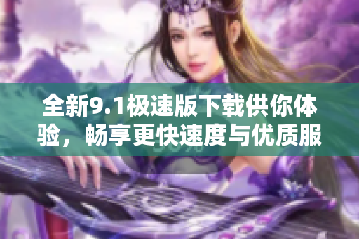 全新9.1极速版下载供你体验，畅享更快速度与优质服务