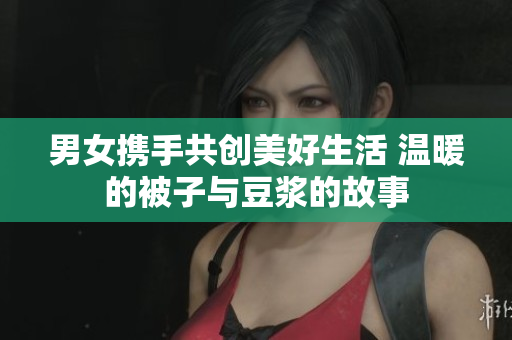 男女携手共创美好生活 温暖的被子与豆浆的故事