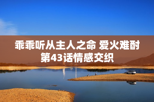 乖乖听从主人之命 爱火难酎第43话情感交织