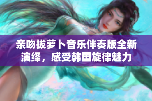 亲吻拔萝卜音乐伴奏版全新演绎，感受韩国旋律魅力