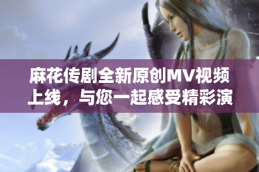 麻花传剧全新原创MV视频上线，与您一起感受精彩演绎