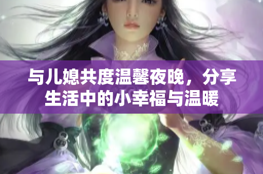 与儿媳共度温馨夜晚，分享生活中的小幸福与温暖