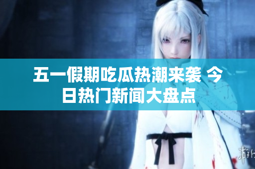 五一假期吃瓜热潮来袭 今日热门新闻大盘点