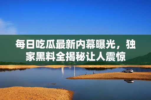 每日吃瓜最新内幕曝光，独家黑料全揭秘让人震惊