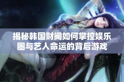 揭秘韩国财阀如何掌控娱乐圈与艺人命运的背后游戏
