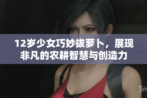 12岁少女巧妙拔萝卜，展现非凡的农耕智慧与创造力