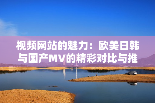 视频网站的魅力：欧美日韩与国产MV的精彩对比与推荐