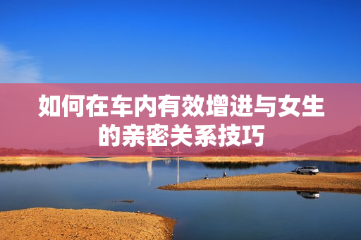 如何在车内有效增进与女生的亲密关系技巧