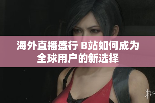 海外直播盛行 B站如何成为全球用户的新选择