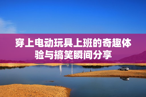 穿上电动玩具上班的奇趣体验与搞笑瞬间分享